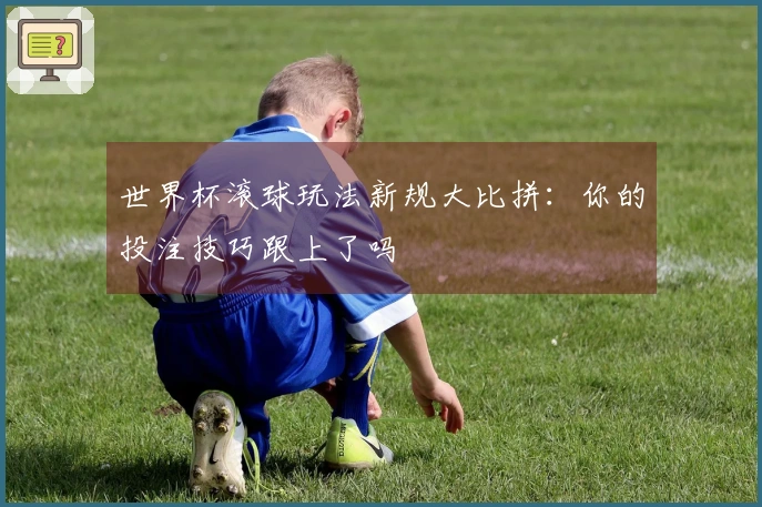 世界杯滚球玩法新规大比拼：你的投注技巧跟上了吗